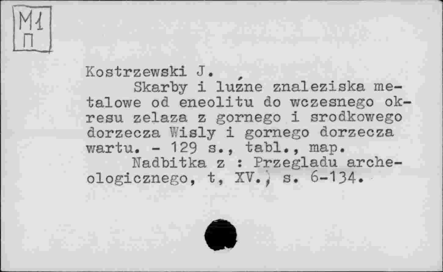 ﻿п
Kostrzewski J.
Skarby і luzne znaleziska me-talowe od eneolitu do wczesnego ok-resu zelaza z gornego і srodkowego dorzecza Wisly і gornego dorzecza wartu. - 129 s., tabl., map.
Nadbitka z : Przegladu arche-ologicznego, t, XV.s. 6-134.